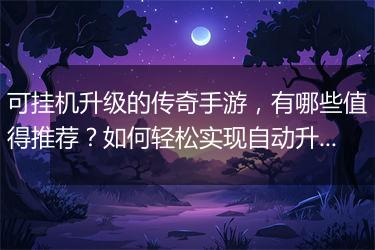 可挂机升级的传奇手游，有哪些值得推荐？如何轻松实现自动升级？