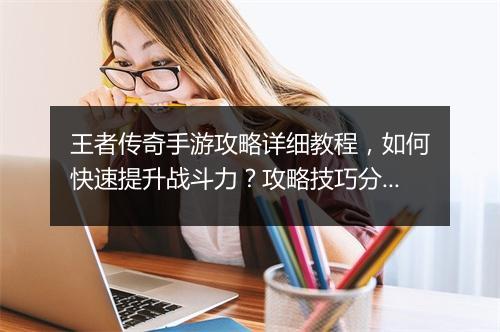 王者传奇手游攻略详细教程，如何快速提升战斗力？攻略技巧分享！