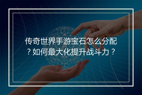 传奇世界手游宝石怎么分配？如何最大化提升战斗力？