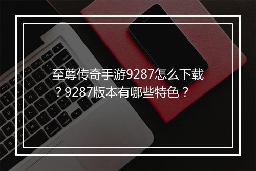 至尊传奇手游9287怎么下载？9287版本有哪些特色？