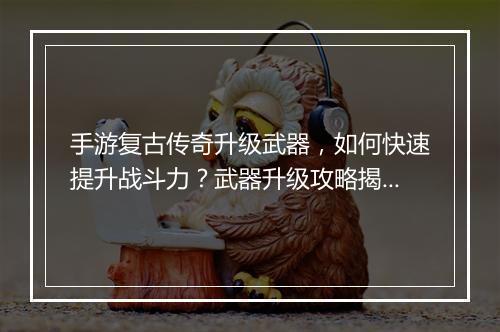 手游复古传奇升级武器，如何快速提升战斗力？武器升级攻略揭秘！