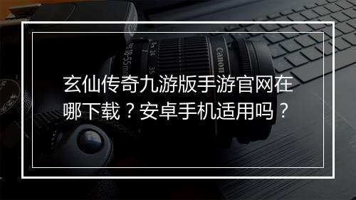 玄仙传奇九游版手游官网在哪下载？安卓手机适用吗？