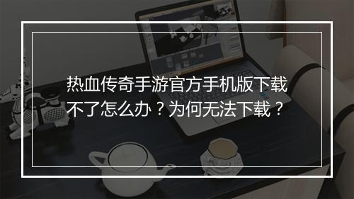 热血传奇手游官方手机版下载不了怎么办？为何无法下载？