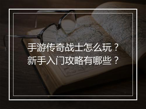 手游传奇战士怎么玩？新手入门攻略有哪些？