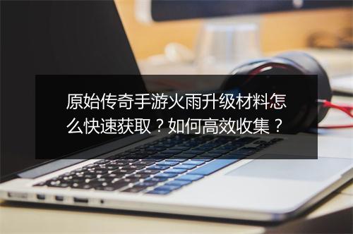 原始传奇手游火雨升级材料怎么快速获取？如何高效收集？