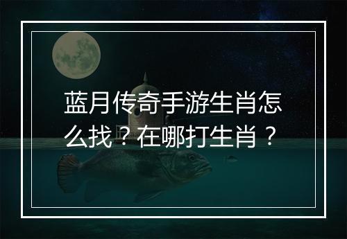 蓝月传奇手游生肖怎么找？在哪打生肖？