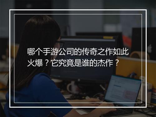 哪个手游公司的传奇之作如此火爆？它究竟是谁的杰作？