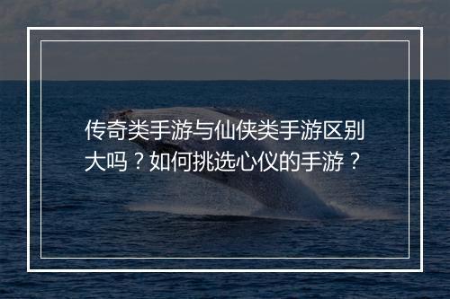 传奇类手游与仙侠类手游区别大吗？如何挑选心仪的手游？