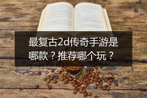 最复古2d传奇手游是哪款？推荐哪个玩？