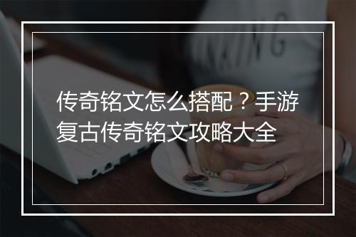 传奇铭文怎么搭配？手游复古传奇铭文攻略大全