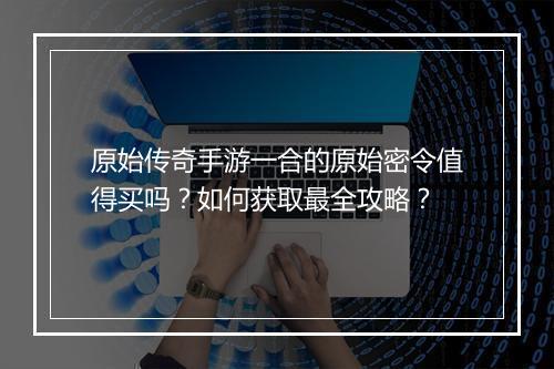 原始传奇手游一合的原始密令值得买吗？如何获取最全攻略？