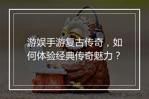 游娱手游复古传奇，如何体验经典传奇魅力？