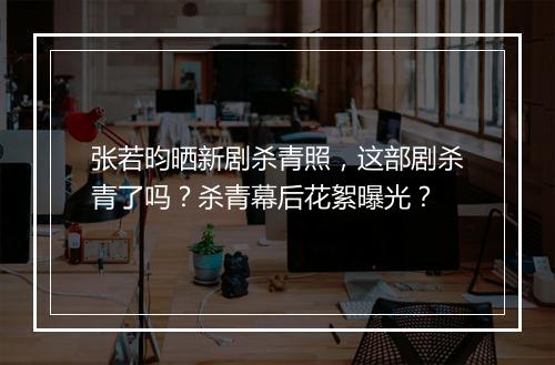 张若昀晒新剧杀青照，这部剧杀青了吗？杀青幕后花絮曝光？