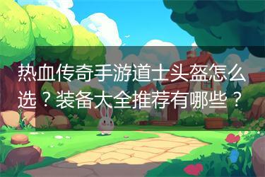 热血传奇手游道士头盔怎么选？装备大全推荐有哪些？