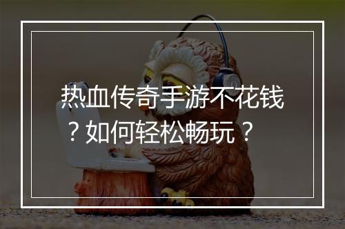 热血传奇手游不花钱？如何轻松畅玩？