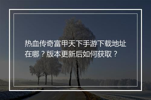 热血传奇富甲天下手游下载地址在哪？版本更新后如何获取？