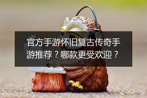 官方手游怀旧复古传奇手游推荐？哪款更受欢迎？