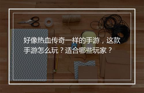 好像热血传奇一样的手游，这款手游怎么玩？适合哪些玩家？