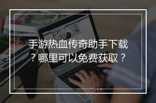 手游热血传奇助手下载？哪里可以免费获取？