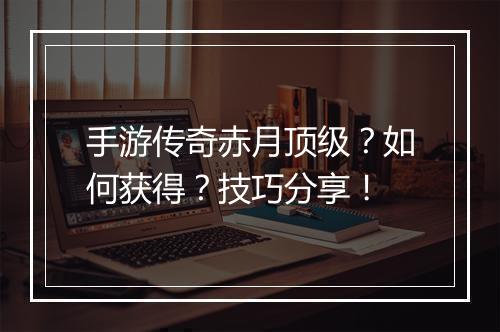 手游传奇赤月顶级？如何获得？技巧分享！