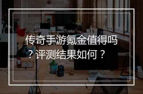 传奇手游氪金值得吗？评测结果如何？