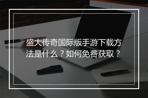 盛大传奇国际版手游下载方法是什么？如何免费获取？