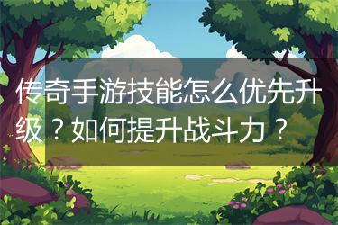 传奇手游技能怎么优先升级？如何提升战斗力？