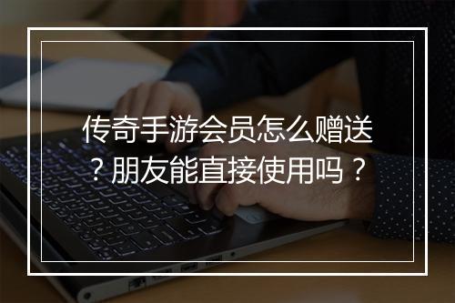 传奇手游会员怎么赠送？朋友能直接使用吗？
