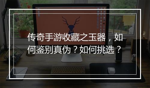 传奇手游收藏之玉器，如何鉴别真伪？如何挑选？