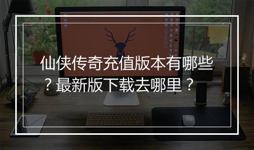 仙侠传奇充值版本有哪些？最新版下载去哪里？