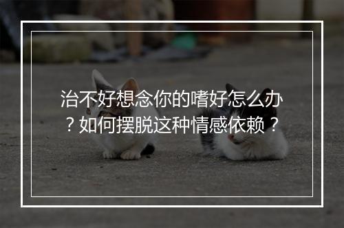 治不好想念你的嗜好怎么办？如何摆脱这种情感依赖？