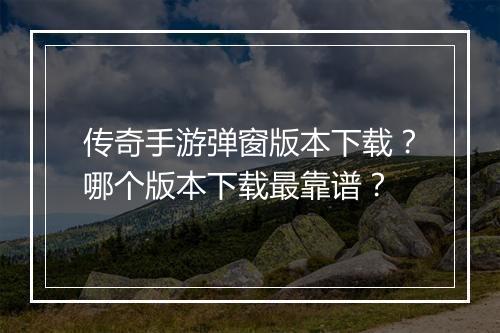 传奇手游弹窗版本下载？哪个版本下载最靠谱？