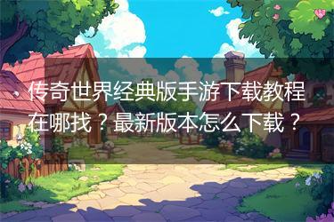 传奇世界经典版手游下载教程在哪找？最新版本怎么下载？