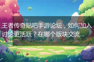 王者传奇贴吧手游论坛，如何加入讨论更活跃？在哪个版块交流更频繁？