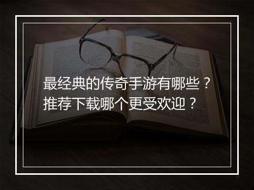 最经典的传奇手游有哪些？推荐下载哪个更受欢迎？