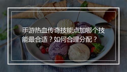 手游热血传奇技能点加哪个技能最合适？如何合理分配？