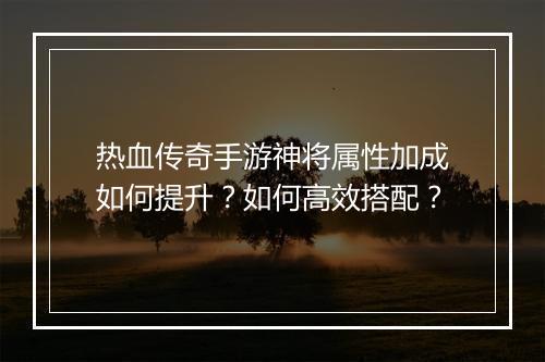 热血传奇手游神将属性加成如何提升？如何高效搭配？