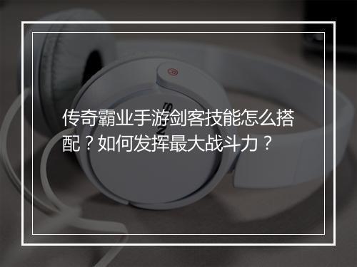 传奇霸业手游剑客技能怎么搭配？如何发挥最大战斗力？