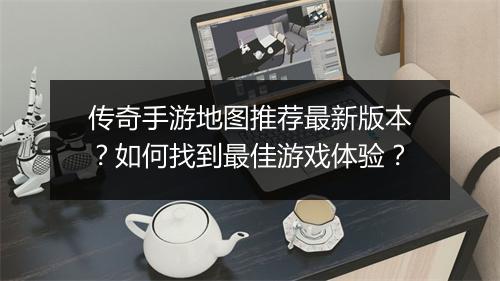 传奇手游地图推荐最新版本？如何找到最佳游戏体验？