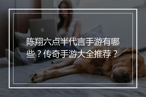 陈翔六点半代言手游有哪些？传奇手游大全推荐？
