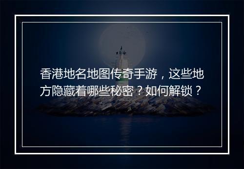 香港地名地图传奇手游，这些地方隐藏着哪些秘密？如何解锁？