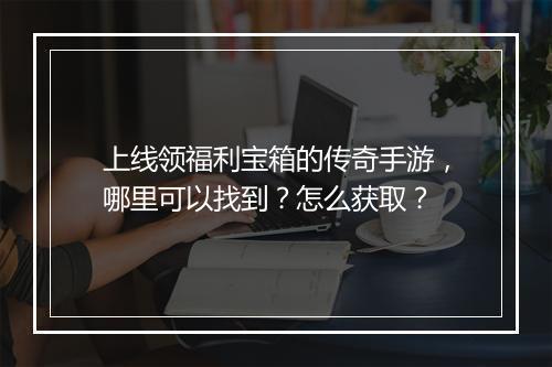 上线领福利宝箱的传奇手游，哪里可以找到？怎么获取？