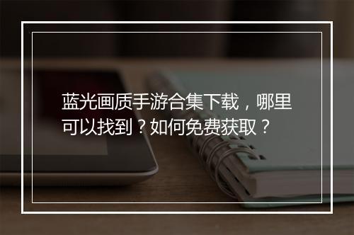 蓝光画质手游合集下载，哪里可以找到？如何免费获取？