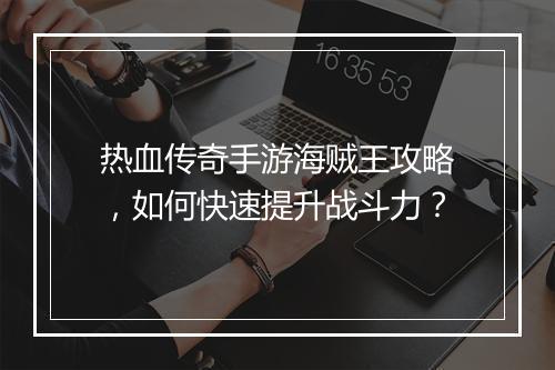 热血传奇手游海贼王攻略，如何快速提升战斗力？