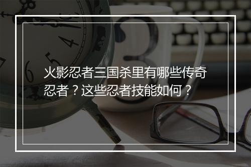 火影忍者三国杀里有哪些传奇忍者？这些忍者技能如何？
