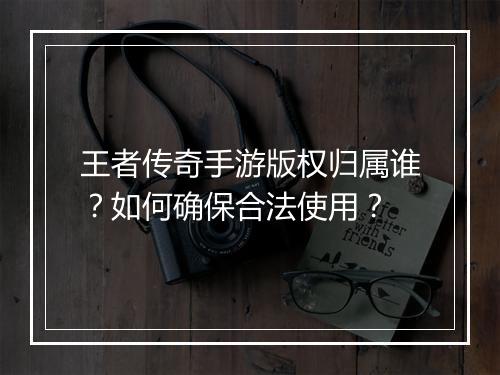 王者传奇手游版权归属谁？如何确保合法使用？