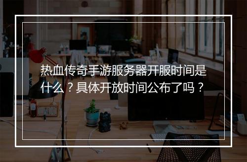 热血传奇手游服务器开服时间是什么？具体开放时间公布了吗？