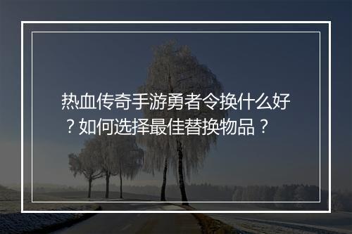 热血传奇手游勇者令换什么好？如何选择最佳替换物品？