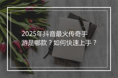 2025年抖音最火传奇手游是哪款？如何快速上手？