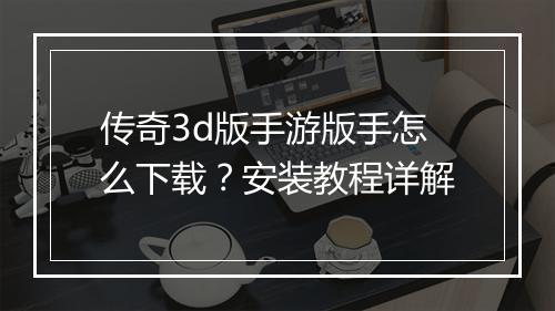 传奇3d版手游版手怎么下载？安装教程详解